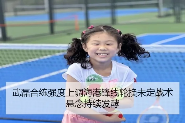 武磊合练强度上调海港锋线轮换未定战术悬念持续发酵